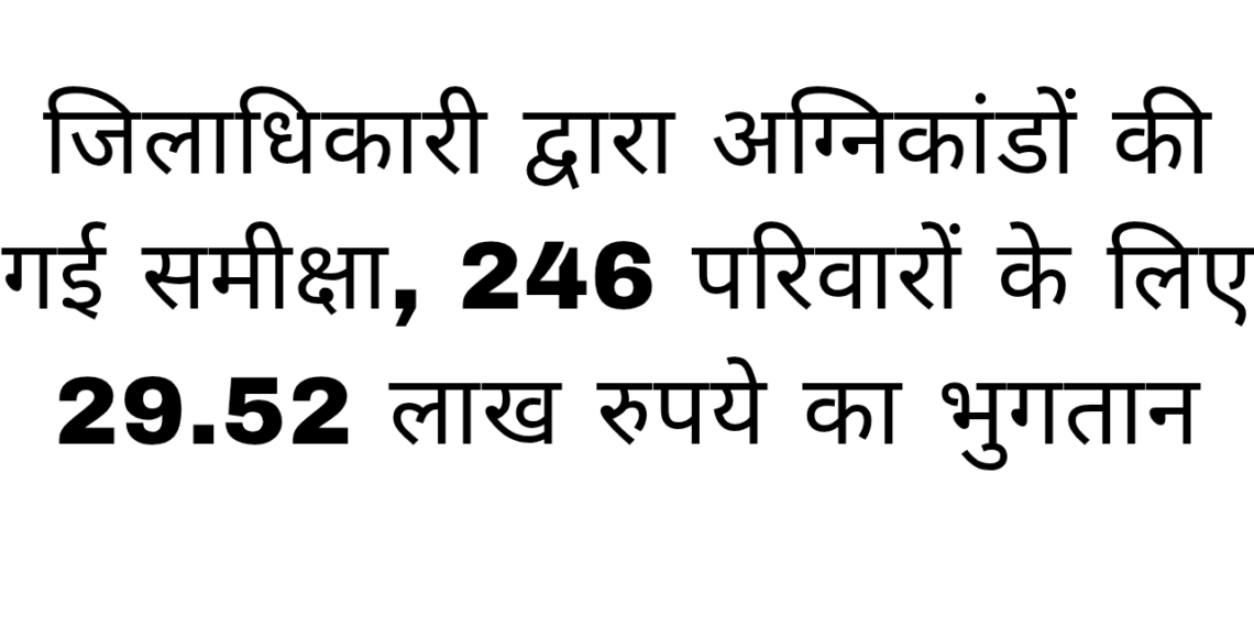 जिलाधिकारी द्वारा अग्निकांडों की गई समीक्षा, 246 परिवारों के लिए 29.52 लाख रुपये का भुगतान